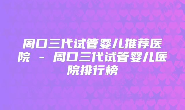 周口三代试管婴儿推荐医院 - 周口三代试管婴儿医院排行榜