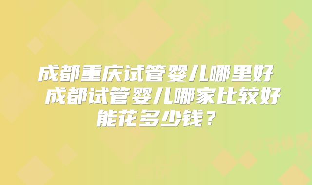 成都重庆试管婴儿哪里好 成都试管婴儿哪家比较好能花多少钱?