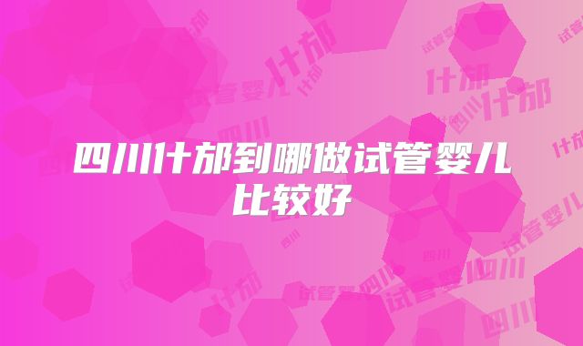 四川什邡到哪做试管婴儿比较好