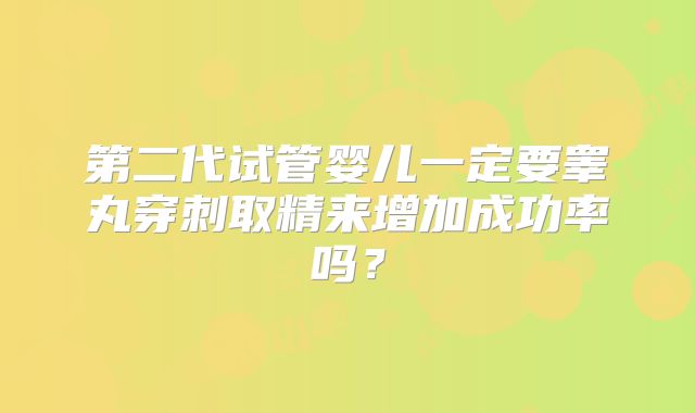 第二代试管婴儿一定要睾丸穿刺取精来增加成功率吗?