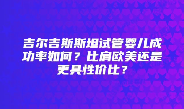 吉尔吉斯斯坦试管婴儿成功率如何？比肩欧美还是更具性价比？