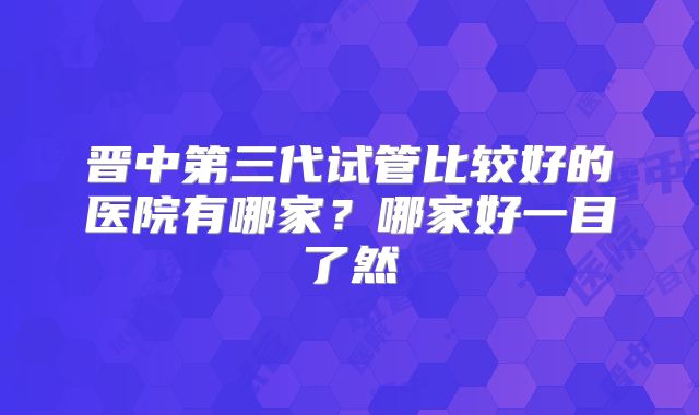 晋中第三代试管比较好的医院有哪家？哪家好一目了然
