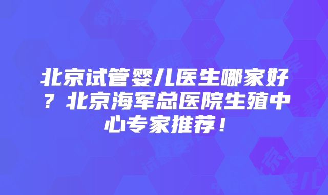北京试管婴儿医生哪家好？北京海军总医院生殖中心专家推荐！