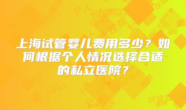 上海试管婴儿费用多少？如何根据个人情况选择合适的私立医院？