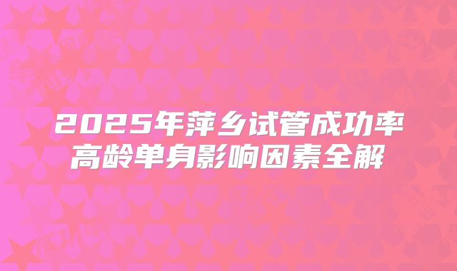 2025年萍乡试管成功率高龄单身影响因素全解