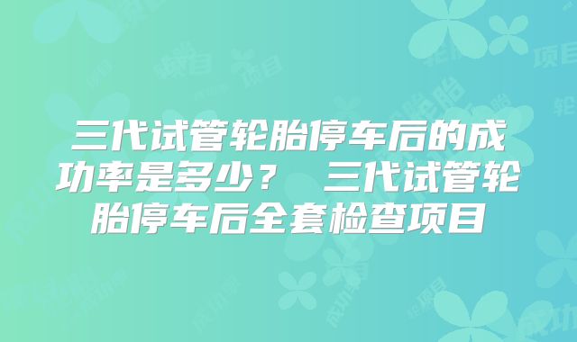 三代试管轮胎停车后的成功率是多少? 三代试管轮胎停车后全套检查项目