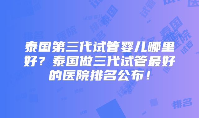泰国第三代试管婴儿哪里好?泰国做三代试管最好的医院排名公布!