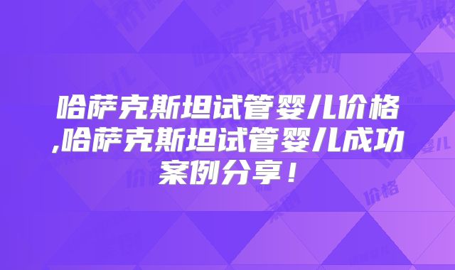 哈萨克斯坦试管婴儿价格,哈萨克斯坦试管婴儿成功案例分享!