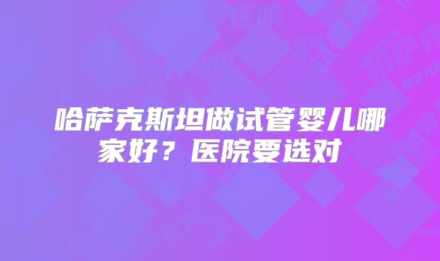 哈萨克斯坦做试管婴儿哪家好?医院要选对