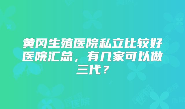 黄冈生殖医院私立比较好医院汇总,有几家可以做三代?
