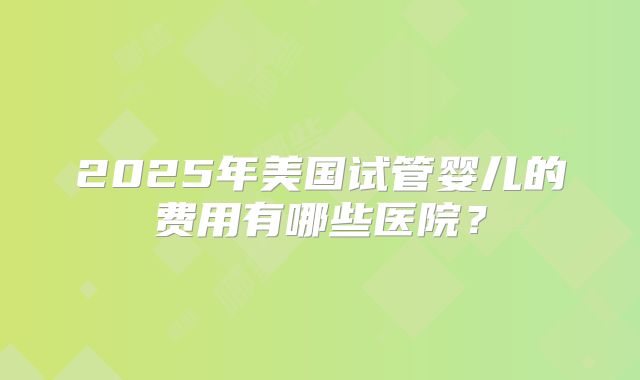 2025年美国试管婴儿的费用有哪些医院?
