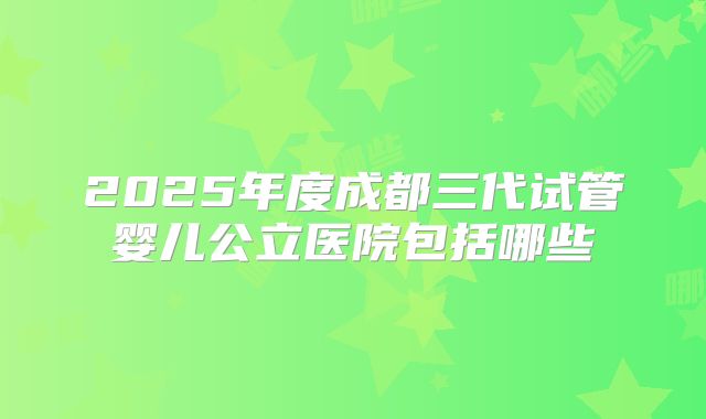 2025年度成都三代试管婴儿公立医院包括哪些