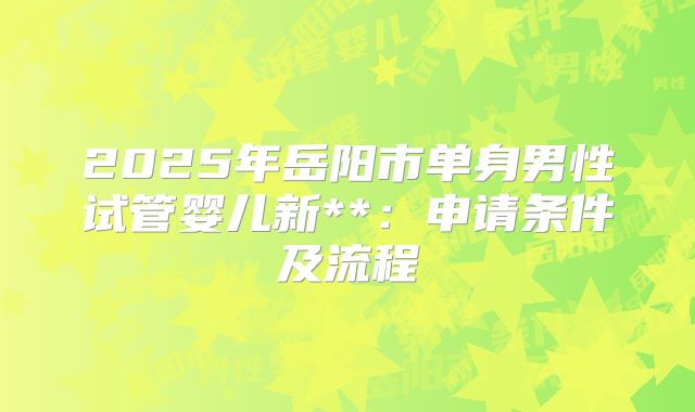 2025年岳阳市单身男性试管婴儿新**:申请条件及流程