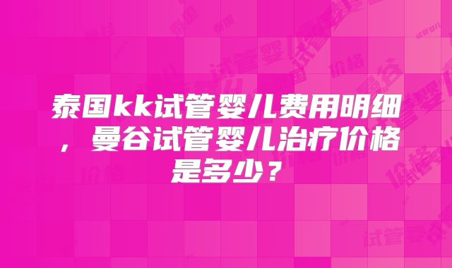 泰国kk试管婴儿费用明细，曼谷试管婴儿治疗价格是多少？