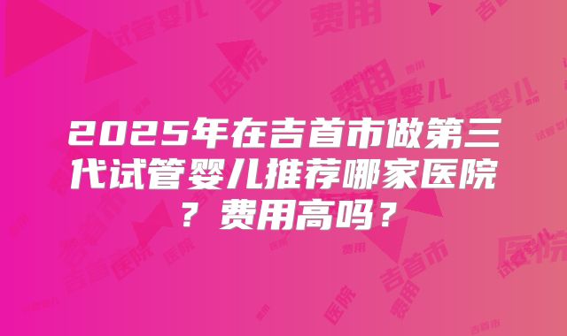 2025年在吉首市做第三代试管婴儿推荐哪家医院？费用高吗？