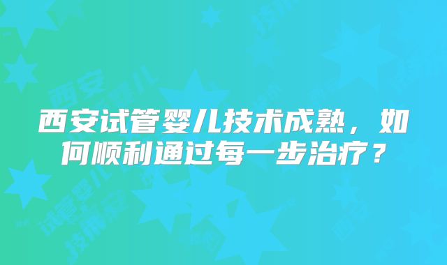西安试管婴儿技术成熟,如何顺利通过每一步治疗?