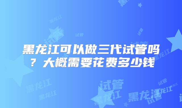 黑龙江可以做三代试管吗?大概需要花费多少钱