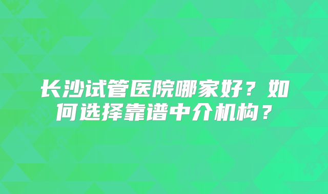 长沙试管医院哪家好?如何选择靠谱中介机构?