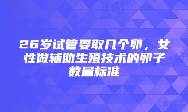 26岁试管要取几个卵,女性做辅助生殖技术的卵子数量标准