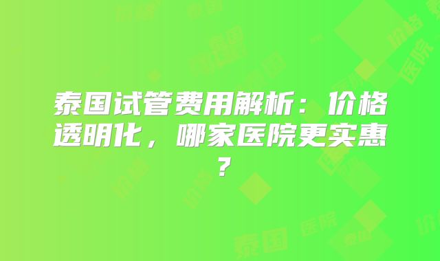 泰国试管费用解析:价格透明化,哪家医院更实惠?