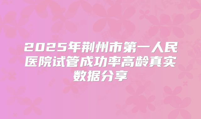 2025年荆州市第一人民医院试管成功率高龄真实数据分享