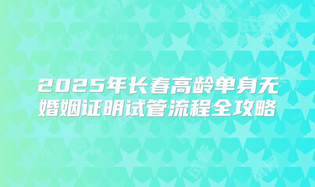 2025年长春高龄单身无婚姻证明试管流程全攻略