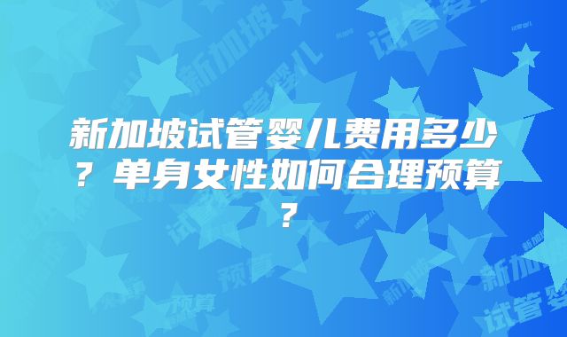 新加坡试管婴儿费用多少?单身女性如何合理预算?
