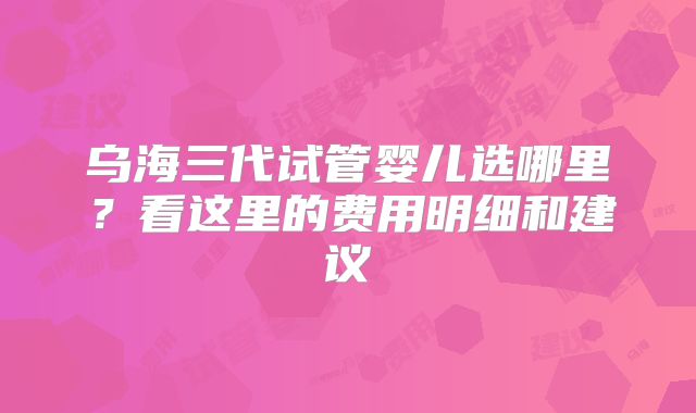 乌海三代试管婴儿选哪里?看这里的费用明细和建议