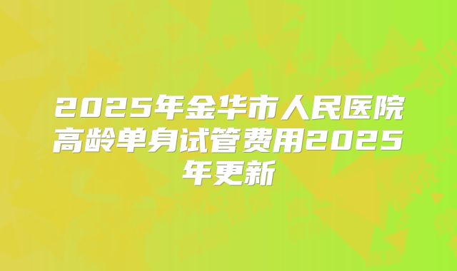 2025年金华市人民医院高龄单身试管费用2025年更新