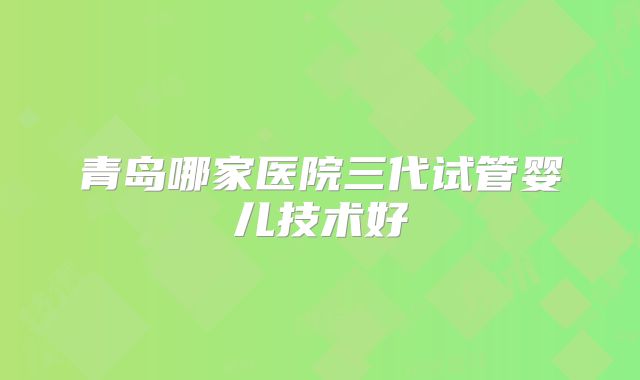 青岛哪家医院三代试管婴儿技术好