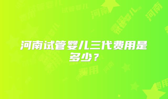 河南试管婴儿三代费用是多少?