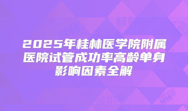 2025年桂林医学院附属医院试管成功率高龄单身影响因素全解