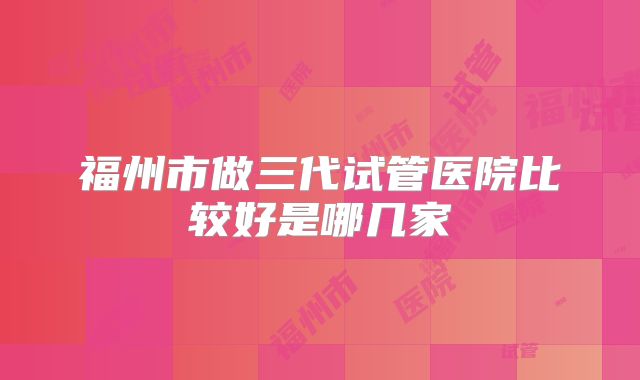福州市做三代试管医院比较好是哪几家