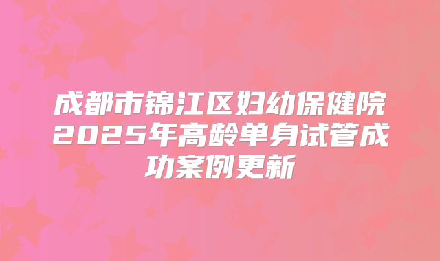 成都市锦江区妇幼保健院2025年高龄单身试管成功案例更新