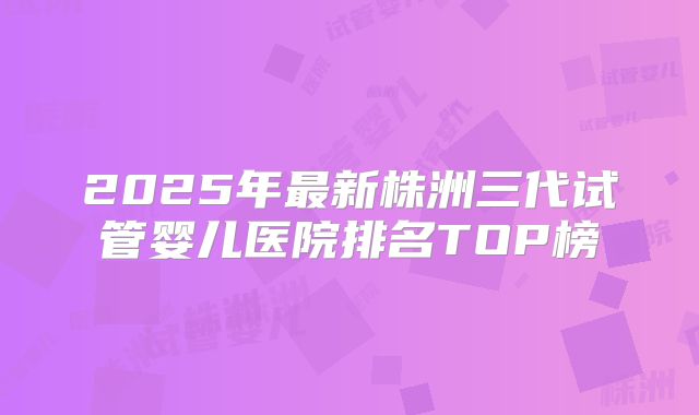 2025年最新株洲三代试管婴儿医院排名TOP榜