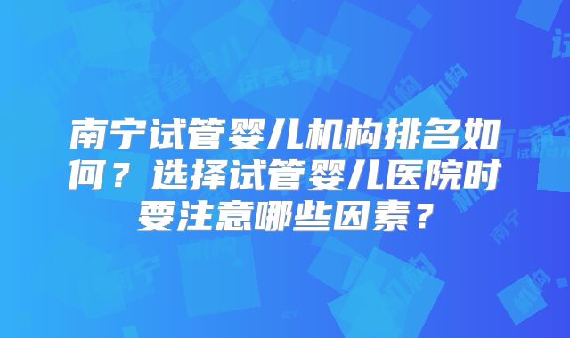 南宁试管婴儿机构排名如何？选择试管婴儿医院时要注意哪些因素？