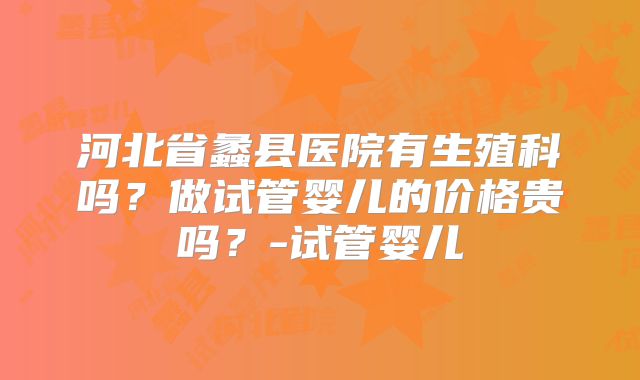 河北省蠡县医院有生殖科吗？做试管婴儿的价格贵吗？-试管婴儿