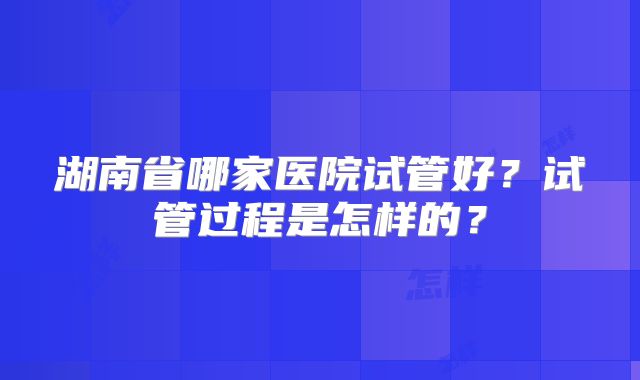 湖南省哪家医院试管好?试管过程是怎样的?