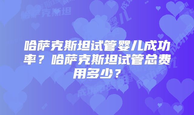 哈萨克斯坦试管婴儿成功率?哈萨克斯坦试管总费用多少?