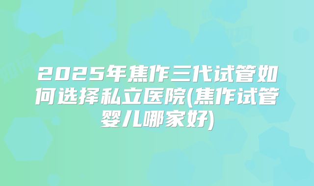 2025年焦作三代试管如何选择私立医院(焦作试管婴儿哪家好)