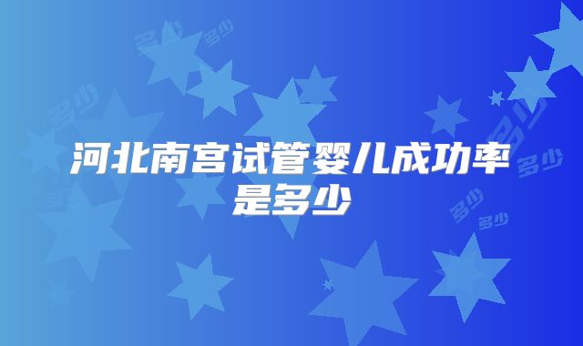 河北南宫试管婴儿成功率是多少