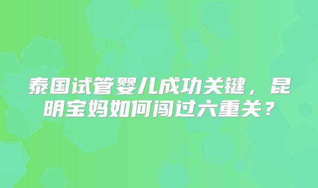 泰国试管婴儿成功关键,昆明宝妈如何闯过六重关?