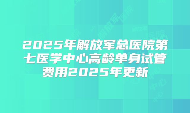 2025年解放军总医院第七医学中心高龄单身试管费用2025年更新