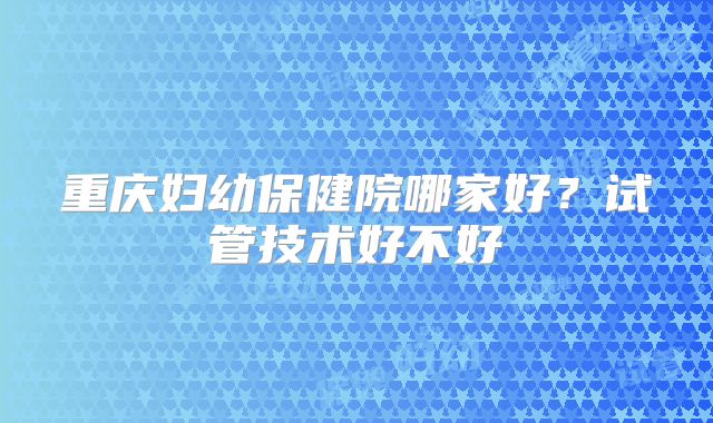 重庆妇幼保健院哪家好?试管技术好不好