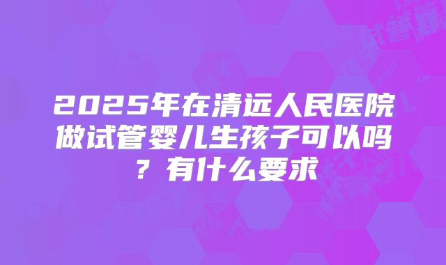 2025年在清远人民医院做试管婴儿生孩子可以吗?有什么要求