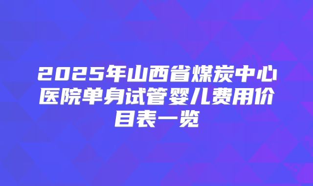 2025年山西省煤炭中心医院单身试管婴儿费用价目表一览