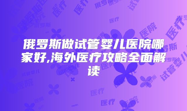 俄罗斯做试管婴儿医院哪家好,海外医疗攻略全面解读