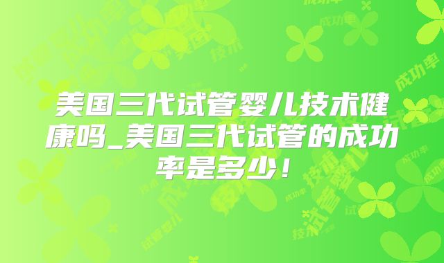 美国三代试管婴儿技术健康吗_美国三代试管的成功率是多少!