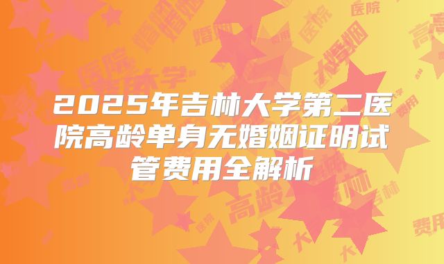 2025年吉林大学第二医院高龄单身无婚姻证明试管费用全解析