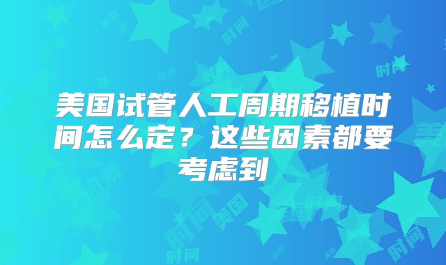 美国试管人工周期移植时间怎么定？这些因素都要考虑到